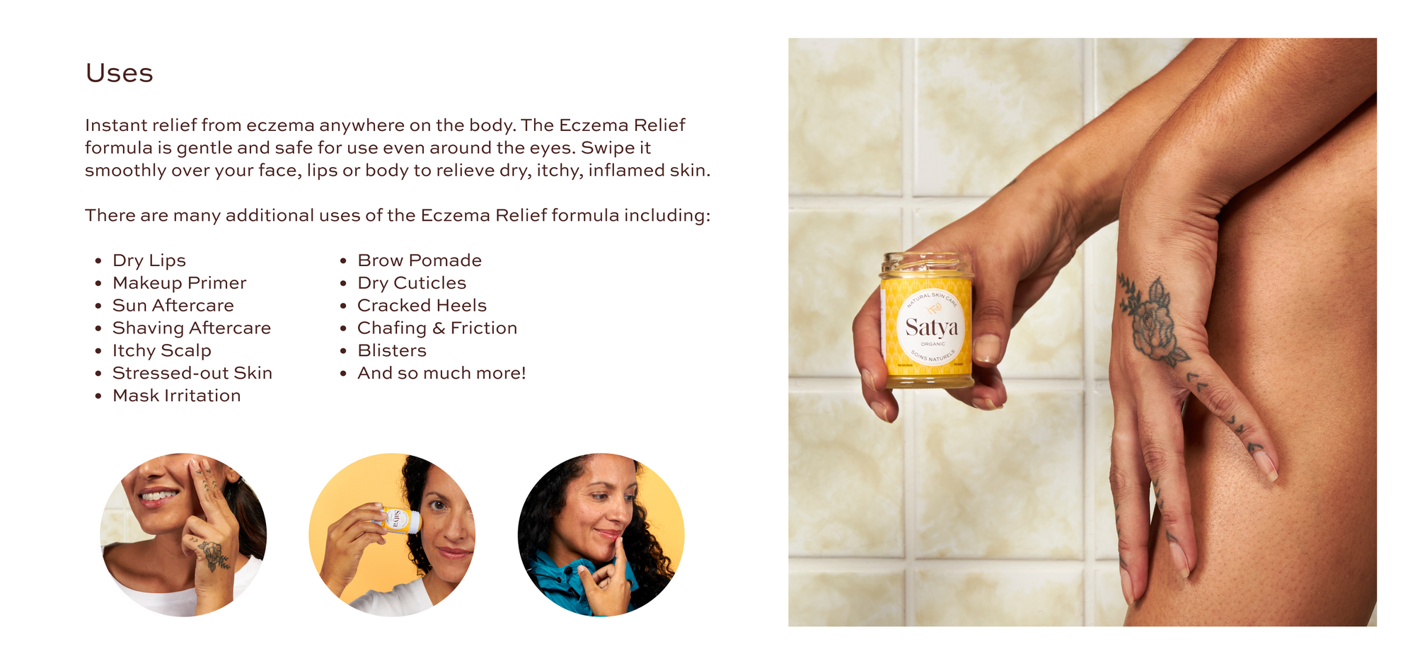 Uses: Instant relief from eczema anywhere on the body. The Eczema Relief formula is gentle and safe for use even around the eyes. Swipe it smoothly over your face, lips or body to relieve dry, itchy, inflamed skin. There are many additional uses of the Eczema Relief formula including: dry lips, makeup primer, sun aftercare, shaving aftercare, itchy scalp, stressed-out skin, mask irritation, brow pomade, dry cuticles, cracked heels, chafing & friction, blisters, and so much more!