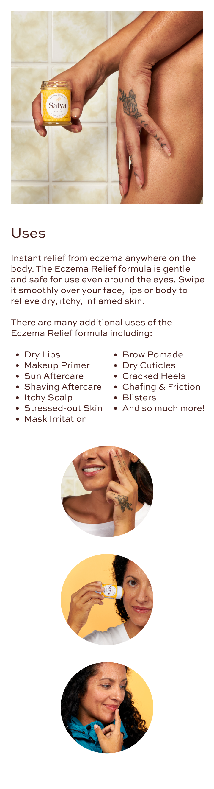 Uses: Instant relief from eczema anywhere on the body. The Eczema Relief formula is gentle and safe for use even around the eyes. Swipe it smoothly over your face, lips or body to relieve dry, itchy, inflamed skin. There are many additional uses of the Eczema Relief formula including: dry lips, makeup primer, sun aftercare, shaving aftercare, itchy scalp, stressed-out skin, mask irritation, brow pomade, dry cuticles, cracked heels, chafing & friction, blisters, and so much more!